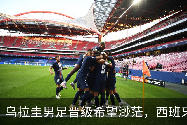 乌拉圭男足晋级希望渺茫，西班牙男足争取出线机会！
