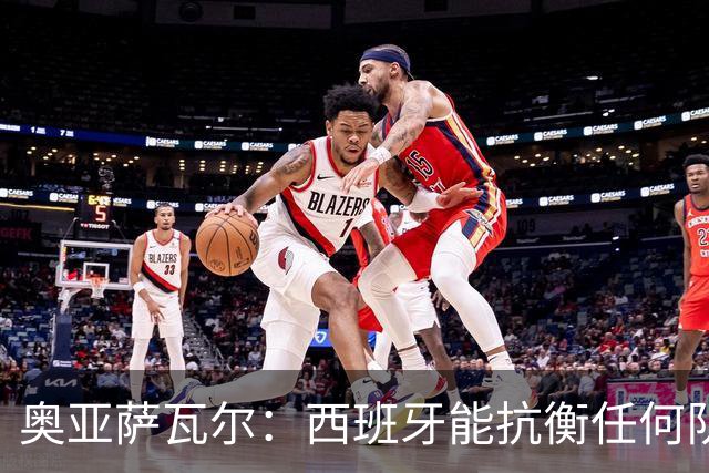 奥亚萨瓦尔：西班牙能抗衡任何队 梅罗这岁数还能踢本身就是成就