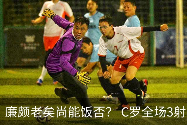 廉颇老矣尚能饭否？ C罗全场3射门0射正表现平淡