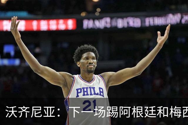 沃齐尼亚：下一场踢阿根廷和梅西是终极荣耀，出线那一刻我乐疯了